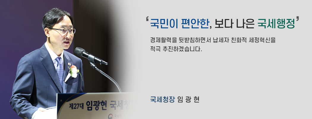 국민이 편안한, 보다 나은 국세행정 / 경제활력을 뒷받침하면서 납세자 친화적 세정혁신을 적극 추진하겠습니다. 국세청장 임광현
