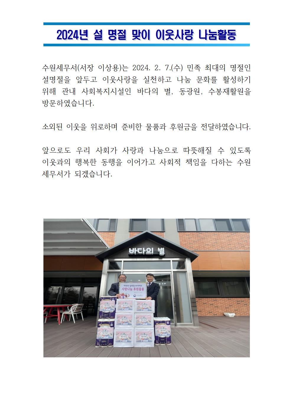 2024년 설 명절 맞이 이웃사랑 나눔활동 수원세무서(서장 이상용) 는 2024.2.7(수) 민족최대의 명절인 설명정을 앞두고 이웃사랑을 실천하는 나눔 문화를 활성하기위해 관내 사회복지시설인 바다의 별, 동광원, 수봉재활원을 방문하였습니다. 소외된 이웃을 위로하며 준비한 물품과 후원금을 전달하였습니다. 앞으로도 우리 사회가 사랑과 나눔으로 따뜻해질 수 있도록 이웃과의 행복한 동행을 이어가고 사회적 책임을 다하는 수원세무서가 되겠습니다.