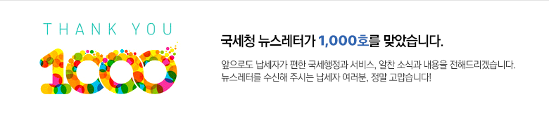 국세청 뉴스레터가 1,000호를 맞았습니다. 앞으로도 납세자가 편한 국세행정과 서비스, 알찬 소식과 내용을 전해드리겠습니다. 뉴스레터를 수신해 주시는 납세자 여러분, 정말 고맙습니다!