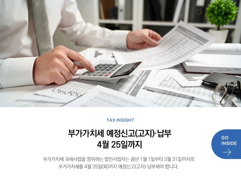 Tax Insight  부가가치세 예정신고(고지)·납부 4월 25일까지 부가가치세 과세사업을 영위하는 법인사업자는 금년 1월 1일부터 3월 31일까지의 부가가치세를 4월 25일(화)까지 예정신고(고지)·납부해야 합니다. GO INSIDE