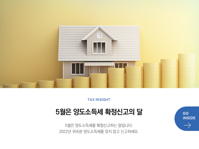 Tax Insight  5월은 양도소득세 확정신고의 달 5월은 양도소득세를 확정신고하는 달입니다. 2022년 귀속분 양도소득세를 잊지 말고 신고하세요. GO INSIDE