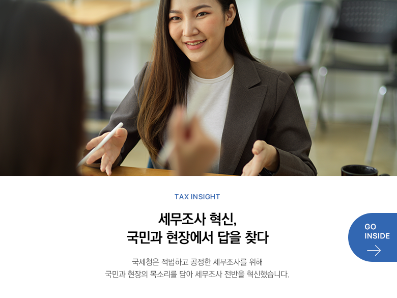 Tax Insight  세무조사 혁신, 국민과 현장에서 답을 찾다 국세청은 적법하고 공정한 세무조사를 위해 국민과 현장의 목소리를 담아 세무조사 전반을 혁신했습니다. GO INSIDE