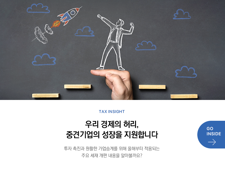 Tax Insight  우리 경제의 허리, 중견기업의 성장을 지원합니다 투자 촉진과 원활한 가업승계를 위해 올해부터 적용되는 주요 세재 개편 내용을 알아볼까요? GO INSIDE