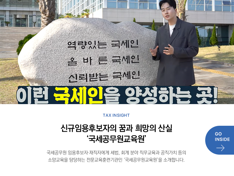 Tax Insight 신규임용후보자의 꿈과 희망의 산실 ‘국세공무원교육원’ 국세공무원 임용후보자·재직자에게 세법, 회계 분야 직무교육과 공직가치 등의 소양교육을 담당하는 전문교육훈련기관인 ‘국세공무원교육원’을 소개합니다. GO INSIDE