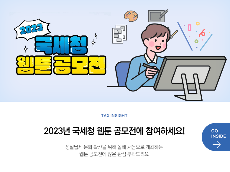 Tax Insight 2023년 국세청 웹툰 공모전에 참여하세요! 성실납세 문화 확산을 위해 올해 처음으로 개최하는 웹툰 공모전에 많은 관심 부탁드려요 GO INSIDE