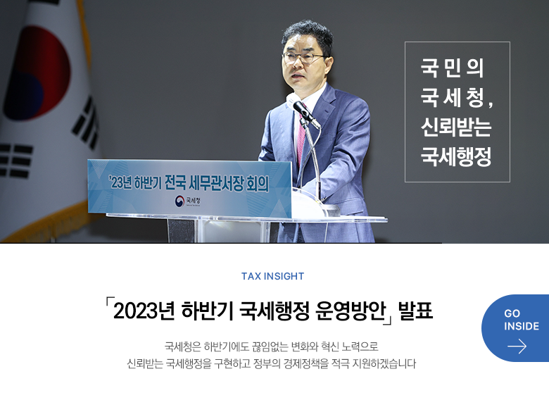 Tax Insight 「2023년 하반기 국세행정 운영방안」 발표 국세청은 하반기에도 끊임없는 변화와 혁신 노력으로 신뢰받는 국세행정을 구현하고 정부의 경제정책을 적극 지원하겠습니다 GO INSIDE