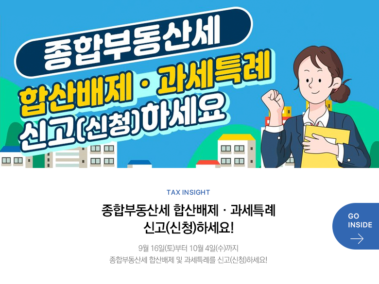 Tax Insight 종합부동산세 합산배제·과세특례 신고(신청)하세요! 9월 16일(토)부터 10월 4일(수)까지 종합부동산세 합산배제 및 과세특례를 신고(신청)하세요! GO INSIDE