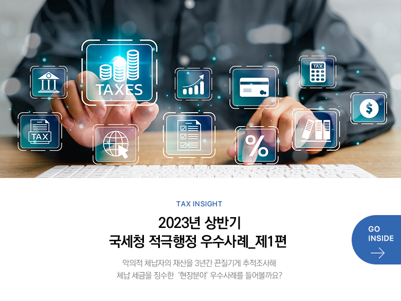 Tax Insight 2023년 상반기 국세청 적극행정 우수사례_제1편 악의적 체납자의 재산을 3년간 끈질기게 추적조사해 체납 세금을 징수한  ‘현장분야’ 우수사례를 들어볼까요? GO INSIDE