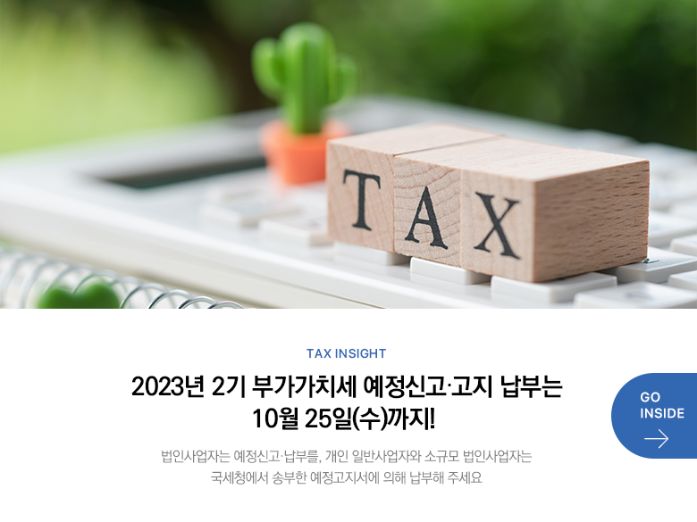 Tax Insight 2023년 2기 부가가치세 예정신고·고지 납부는 10월 25일(수)까지! 법인사업자는 예정신고·납부를, 개인 일반사업자와 소규모 법인사업자는 국세청에서 송부한 예정고지서에 의해 납부해 주세요 GO INSIDE