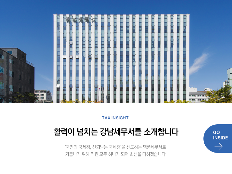 Tax Insight 활력이 넘치는 강남세무서를 소개합니다 ‘국민의 국세청, 신뢰받는 국세청’을 선도하는 명품세무서로 거듭나기 위해 직원 모두 하나가 되어 최선을 다하겠습니다 GO INSIDE