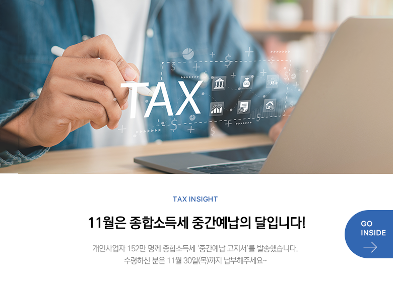 Tax Insight 11월은 종합소득세 중간예납의 달입니다! 개인사업자 152만 명께 종합소득세 ‘중간예납 고지서’를 발송했습니다. 수령하신 분은 11월 30일(목)까지 납부해주세요~ GO INSIDE