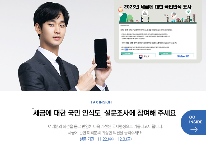 Tax Insight 「세금에 대한 국민 인식도」 설문조사에 참여해 주세요 여러분의 의견을 듣고 반영해 더욱 개선된 국세행정으로 거듭나고자 합니다. 세금에 관한 여러분의 귀중한 의견을 들려주세요~ 설문 기간 : 11.22.(수) ~ 12.8.(금)  GO INSIDE