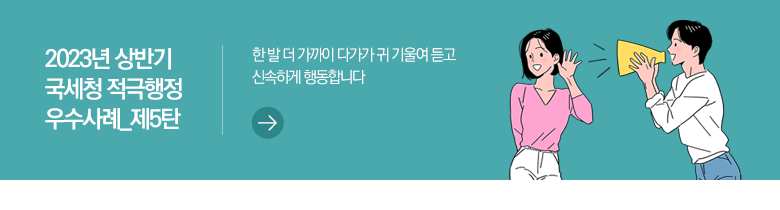 2023년 상반기 국세청 적극행정 우수사례_제5탄 한 발 더 가까이 다가가 귀 기울여 듣고 신속하게 행동합니다