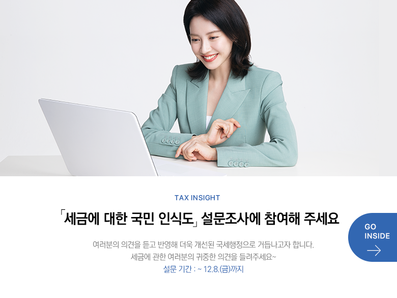 Tax Insight 「세금에 대한 국민 인식도」 설문조사에 참여해 주세요 여러분의 의견을 듣고 반영해 더욱 개선된 국세행정으로 거듭나고자 합니다. 세금에 관한 여러분의 귀중한 의견을 들려주세요~ 설문 기간 : ~ 12.8.(금)까지 GO INSIDE