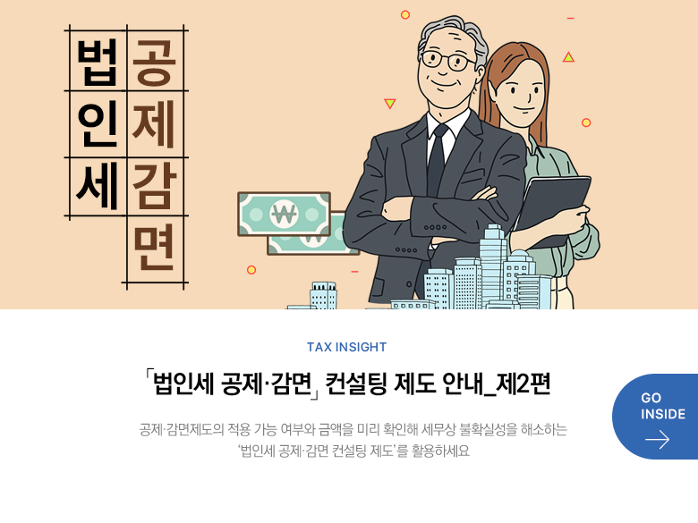 Tax Insight 「법인세 공제·감면」 컨설팅 제도 안내_제2편 공제·감면제도의 적용 가능 여부와 금액을 미리 확인해 세무상 불확실성을 해소하는 ‘법인세 공제·감면 컨설팅 제도’를 활용하세요 GO INSIDE