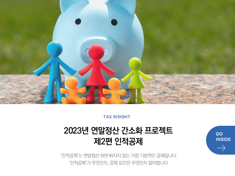 Tax Insight 2023년 연말정산 간소화 프로젝트 제2편 인적공제 ‘인적공제’는 연말정산 하면 빠지지 않는 가장 기본적인 공제입니다.‘인적공제’가 무엇인지, 공제 요건은 무엇인지 알아봅니다. GO INSIDE