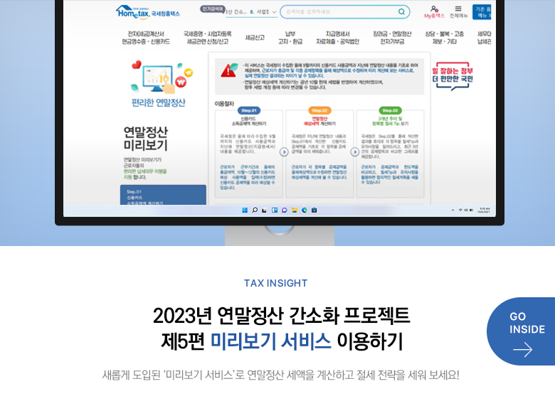 Tax Insight 2023년 연말정산 간소화 프로젝트 제5편 미리보기 서비스 이용하기 새롭게 도입된 ‘미리보기 서비스’로 연말정산 세액을 계산하고 절세 전략을 세워 보세요! GO INSIDE
