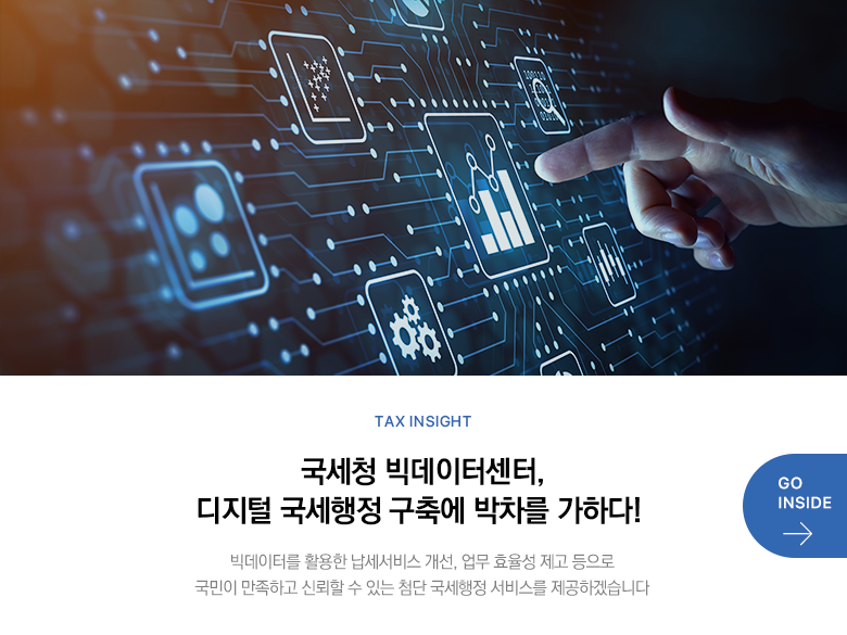 Tax Insight 국세청 빅데이터센터, 디지털 국세행정 구축에 박차를 가하다! 빅데이터를 활용한 납세서비스 개선, 업무 효율성 제고 등으로 국민이 만족하고 신뢰할 수 있는 첨단 국세행정 서비스를 제공하겠습니다 GO INSIDE