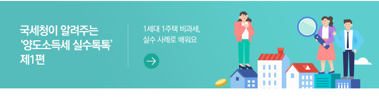 국세청이 알려주는 ‘양도소득세 실수톡톡’ 제1편 1세대 1주택 비과세, 실수 사례로 배워요 