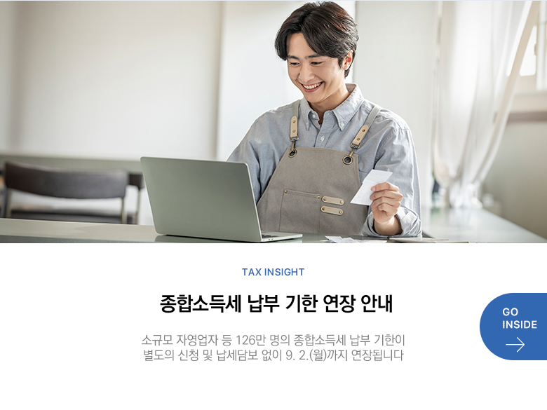 Tax Insight 종합소득세 납부 기한 연장 안내 소규모 자영업자 등 126만 명의 종합소득세 납부 기한이 별도의 신청 및 납세담보 없이 9. 2.(월)까지 연장됩니다 GO INSIDE