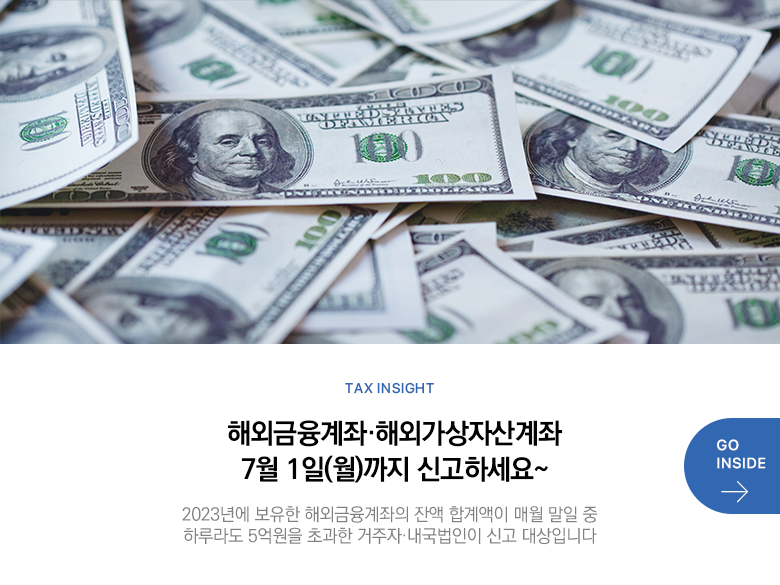 Tax Insight 해외금융계좌·해외가상자산계좌 7월 1일(월)까지 신고하세요~ 2023년에 보유한 해외금융계좌의 잔액 합계액이 매월 말일 중 하루라도 5억원을 초과한 거주자·내국법인이 신고 대상입니다 GO INSIDE