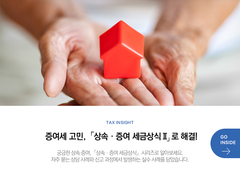 Tax Insight 증여세 고민,「상속·증여 세금상식Ⅱ」 로 해결! 궁금한 상속·증여,「상속·증여 세금상식」 시리즈로 알아보세요. 자주 묻는 상담 사례와 신고 과정에서 발생하는 실수 사례를 담았습니다. GO INSIDE