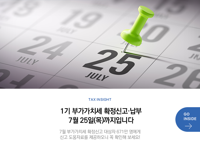 Tax Insight 1기 부가가치세 확정신고·납부 7월 25일(목)까지입니다 7월 부가가치세 확정신고 대상자 671만 명에게 신고 도움자료를 제공하오니 꼭 확인해 보세요! GO INSIDE