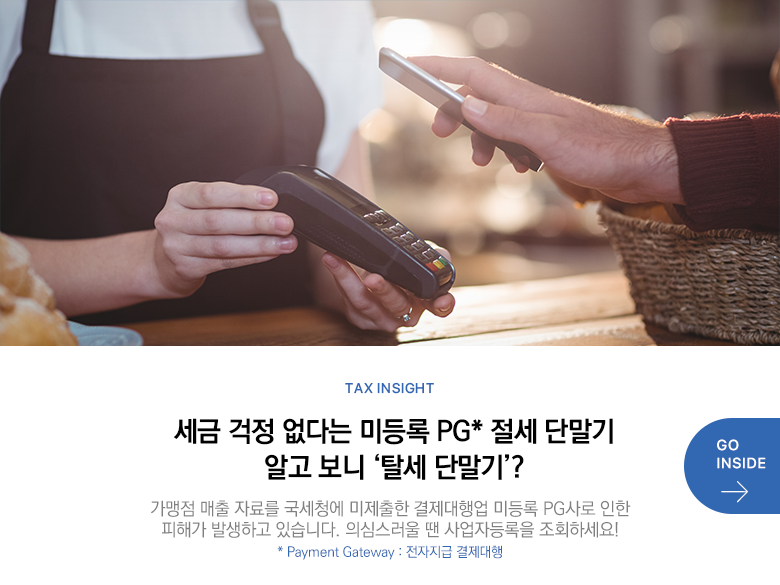 Tax Insight 세금 걱정 없다는 미등록 PG* 절세 단말기 알고 보니 ‘탈세 단말기’? 가맹점 매출 자료를 국세청에 미제출한 결제대행업 미등록 PG사로 인한 피해가 발생하고 있습니다. 의심스러울 땐 사업자등록을 조회하세요! * Payment Gateway : 전자지급 결제대행 GO INSIDE