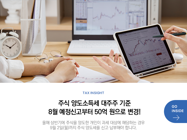 Tax Insight 주식 양도소득세 대주주 기준 8월 예정신고부터 50억 원으로 변경! 올해 상반기에 주식을 양도한 개인이 과세 대상에 해당하는 경우 9월 2일(월)까지 주식 양도세를 신고·납부해야 합니다. GO INSIDE