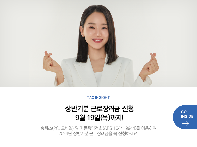 Tax Insight 상반기분 근로장려금 신청 9월 19일(목)까지! 홈택스(PC, 모바일) 및 자동응답전화(ARS 1544-9944)를 이용하여 2024년 상반기분 근로장려금을 꼭 신청하세요!  GO INSIDE