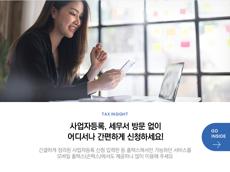 Tax Insight 사업자등록, 세무서 방문 없이 어디서나 간편하게 신청하세요! 간결하게 정리된 사업자등록 신청 입력란 등 홈택스에서만 가능하던 서비스를 모바일 홈택스(손택스)에서도 제공하니 많이 이용해 주세요 GO INSIDE