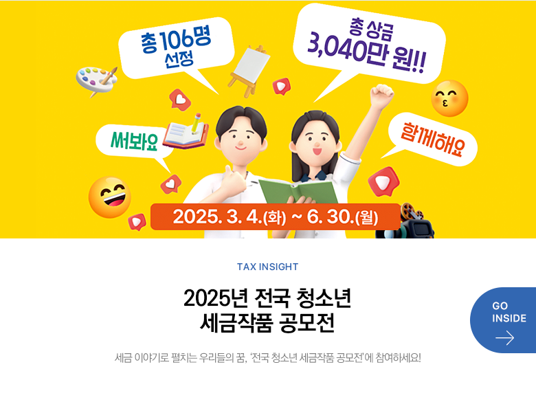 Tax Insight 2025년 전국 청소년 세금작품 공모전 세금 이야기로 펼치는 우리들의 꿈, ‘전국 청소년 세금작품 공모전’에 참여하세요! GO INSIDE