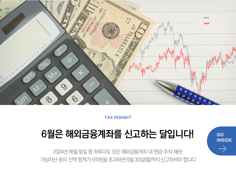 Tax Insight 6월은 해외금융계좌를 신고하는 달입니다! 2024년 매월 말일 중 하루라도 모든 해외금융계좌 내 현금·주식·채권·가상자산 등의 잔액 합계가 5억원을 초과하면 6월 30일(월)까지 신고하셔야 합니다 GO INSIDE