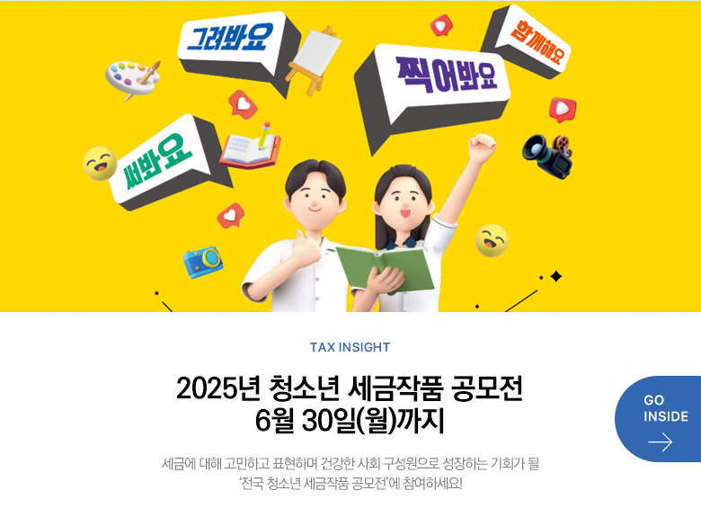 Tax Insight 2025년 청소년 세금작품 공모전 6월 30일(월)까지 세금에 대해 고민하고 표현하며 건강한 사회 구성원으로 성장하는 기회가 될 ‘전국 청소년 세금작품 공모전’에 참여하세요! GO INSIDE