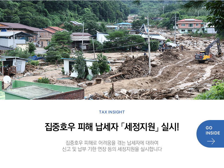 Tax Insight 집중호우 피해 납세자 「세정지원」 실시! 집중호우 피해로 어려움을 겪는 납세자에 대하여 신고 및 납부 기한 연장 등의 세정지원을 실시합니다 GO INSIDE