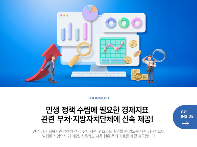 Tax Insight 민생 정책 수립에 필요한 경제지표 관련 부처·지방자치단체에 신속 제공! 민생·경제 회복지원 정책의 적기 수립·시행 및 효과를 확인할 수 있도록 내수 경제지표와 밀접한 자영업자 개·폐업, 신용카드 사용 현황 등의 자료를 매월 제공합니다 GO INSIDE