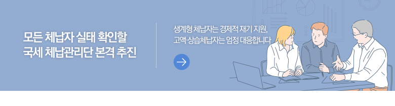 모든 체납자 실태 확인할 국세 체납관리단 본격 추진 생계형 체납자는 경제적 재기 지원, 고액·상습체납자는 엄정 대응합니다