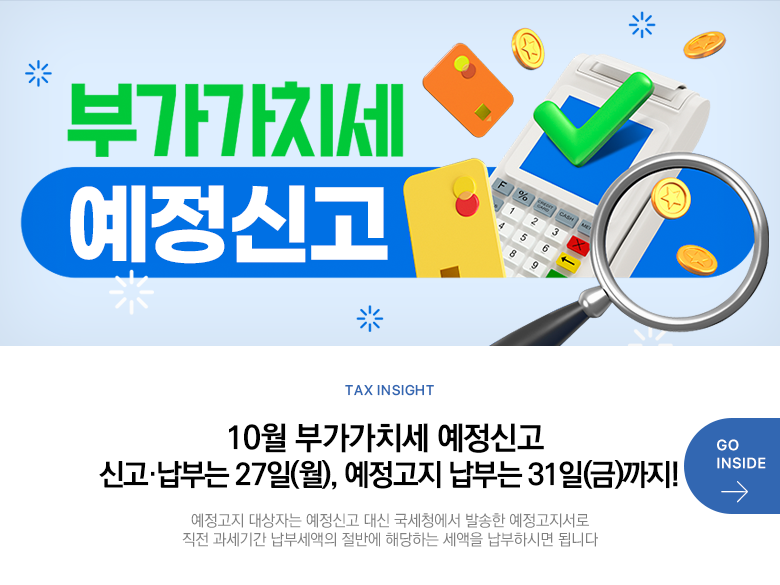 Tax Insight 10월 부가가치세 예정신고 신고·납부는 27일(월), 예정고지 납부는 31일(금)까지! 예정고지 대상자는 예정신고 대신 국세청에서 발송한 예정고지서로 직전 과세기간 납부세액의 절반에 해당하는 세액을 납부하시면 됩니다 GO INSIDE