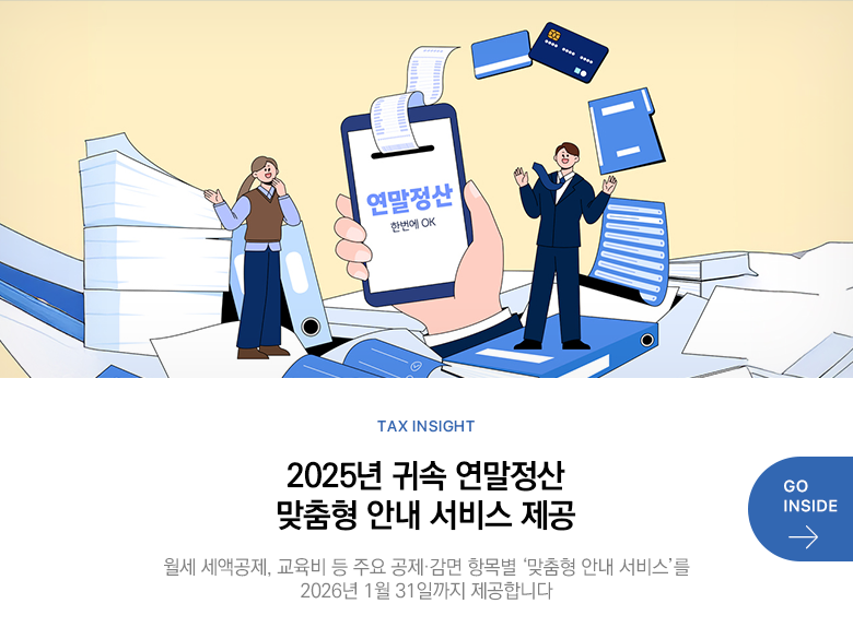 Tax Insight 2025년 귀속 연말정산 맞춤형 안내 서비스 제공 월세 세액공제, 교육비 등 주요 공제·감면 항목별 ‘맞춤형 안내 서비스’를 2026년 1월 31일까지 제공합니다 GO INSIDE