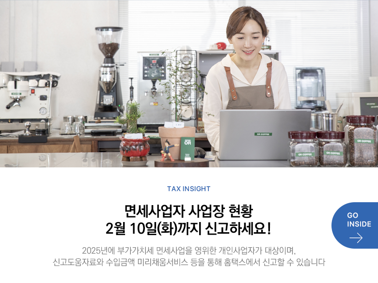 Tax Insight 면세사업자 사업장 현황 2월 10일(화)까지 신고하세요! 2025년에 부가가치세 면세사업을 영위한 개인사업자가 대상이며, 신고도움자료와 수입금액 미리채움서비스 등을 통해 홈택스에서 신고할 수 있습니다 GO INSIDE