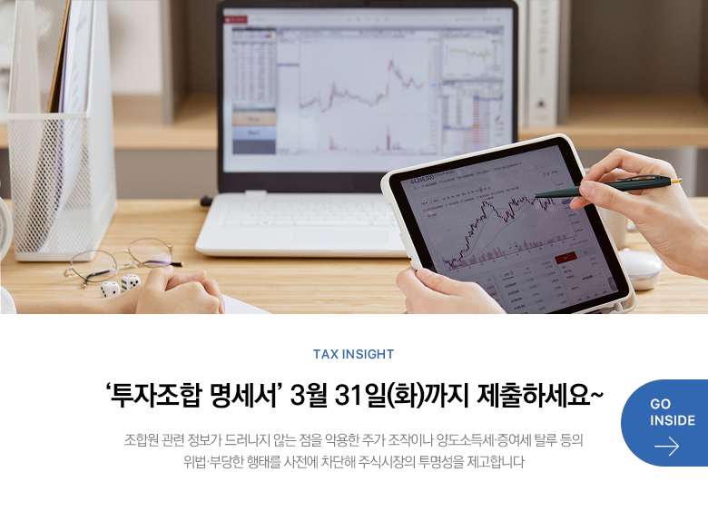 Tax Insight ‘투자조합 명세서’ 3월 31일(화)까지 제출하세요~ 조합원 관련 정보가 드러나지 않는 점을 악용한 주가 조작이나 양도소득세·증여세 탈루 등의 위법·부당한 행태를 사전에 차단해 주식시장의 투명성을 제고합니다 GO INSIDE