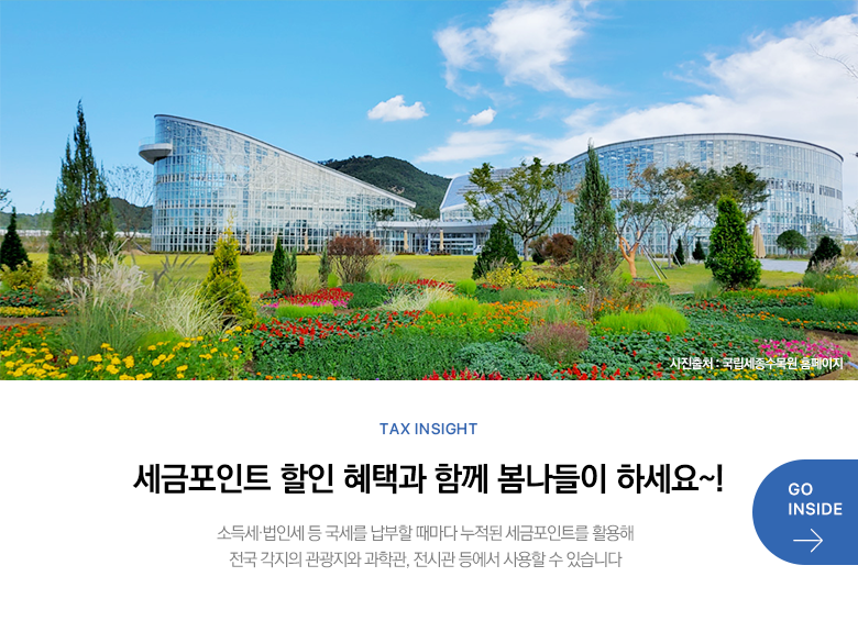 Tax Insight 세금포인트 할인 혜택과 함께 봄나들이 하세요~! 소득세·법인세 등 국세를 납부할 때마다 누적된 세금포인트를 활용해 전국 각지의 관광지와 과학관, 전시관 등에서 사용할 수 있습니다 GO INSIDE