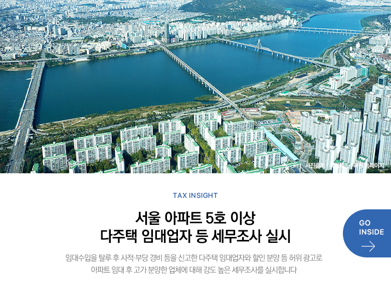Tax Insight 서울 아파트 5호 이상 다주택 임대업자 등 세무조사 실시 임대수입을 탈루 후 사적·부당 경비 등을 신고한 다주택 임대업자와 할인 분양 등 허위 광고로 아파트 임대 후 고가 분양한 업체에 대해 강도 높은 세무조사를 실시합니다 GO INSIDE