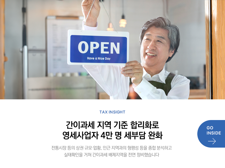 Tax Insight 간이과세 지역 기준 합리화로 영세사업자 4만 명 세부담 완화 전통시장 등의 상권 규모·업황, 인근 지역과의 형평성 등을 종합 분석하고 실태확인을 거쳐 간이과세 배제지역을 전면 정비했습니다 GO INSIDE