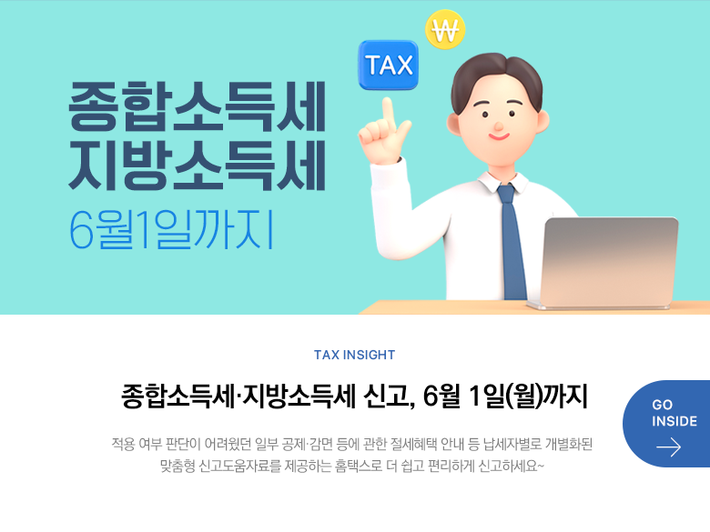 Tax Insight 종합소득세·지방소득세 신고, 6월 1일(월)까지 적용 여부 판단이 어려웠던 일부 공제·감면 등에 관한 절세혜택 안내 등 납세자별로 개별화된 맞춤형 신고도움자료를 제공하는 홈택스로 더 쉽고 편리하게 신고하세요~ GO INSIDE