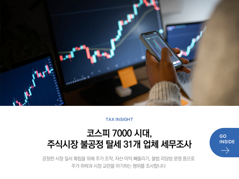 Tax Insight 코스피 7000 시대, 주식시장 불공정 탈세 31개 업체 세무조사 공정한 시장 질서 확립을 위해 주가 조작, 자산·이익 빼돌리기, 불법 리딩방 운영 등으로 주가 하락과 시장 교란을 야기하는 행위를 조사합니다 GO INSIDE