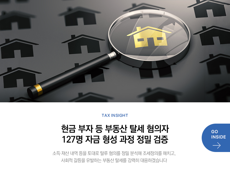 Tax Insight 현금 부자 등 부동산 탈세 혐의자 127명 자금 형성 과정 정밀 검증 소득·재산 내역 등을 토대로 탈루 혐의를 정밀 분석해 조세정의를 해치고, 사회적 갈등을 유발하는 부동산 탈세를 강력히 대응하겠습니다 GO INSIDE