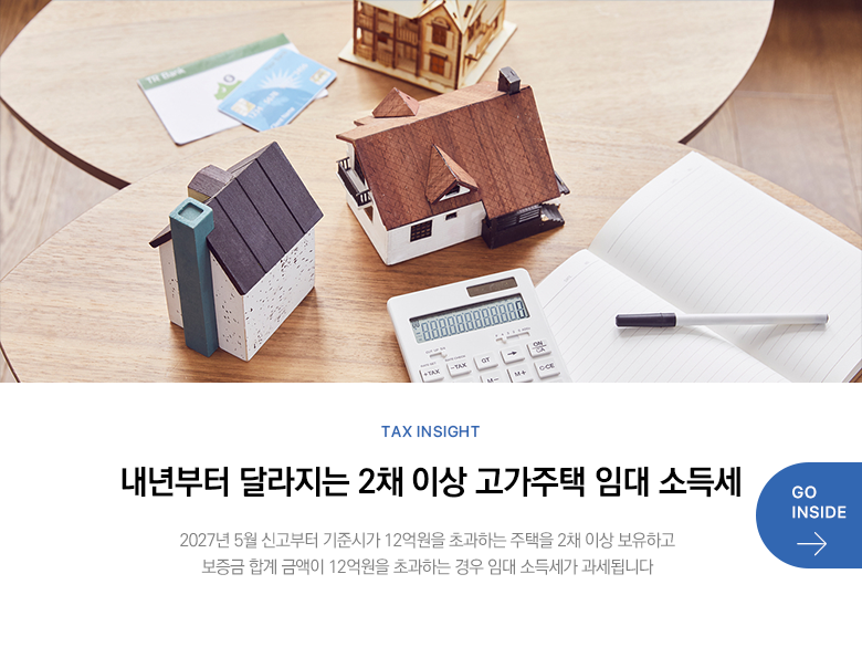 Tax Insight 내년부터 달라지는 2채 이상 고가주택 임대 소득세 2027년 5월 신고부터 기준시가 12억원을 초과하는 주택을 2채 이상 보유하고 보증금 합계 금액이 12억원을 초과하는 경우 임대 소득세가 과세됩니다 GO INSIDE