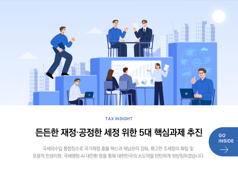 Tax Insight 든든한 재정·공정한 세정 위한 5대 핵심과제 추진 국세외수입 통합징수로 국가재정 효율 혁신과 체납관리 강화, 확고한 조세정의 확립 및 포용적 민생지원, 국세행정 AI 대전환 등을 통해 대한민국의 大도약을 탄탄하게 뒷받침하겠습니다 GO INSIDE