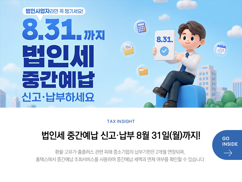 Tax Insight 법인세 중간예납 신고·납부 8월 31일(월)까지! 환율·고유가·홈플러스 관련 피해 중소기업의 납부기한은 2개월 연장되며, 홈택스에서 중간예납 조회서비스를 사용하여 중간예납 세액과 면제 여부를 확인할 수 있습니다 GO INSIDE